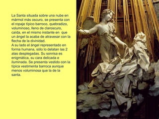 La Santa situada sobre una nube en
mármol más oscuro, se presenta con
el ropaje típico barroco, quebradizo,
voluminoso, lleno de claroscuro,
caída, en el mismo instante en que
un ángel la acaba de atravesar con la
flecha de la divinidad.
A su lado el ángel representado en
forma humana, sólo lo delatan las 2
alas desplegadas. Su sonrisa es
enigmática, su cara delicada e
iluminada. Se presenta vestido con la
típica vestimenta barroca aunque
menos voluminosa que la de la
santa.
 
