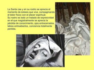 La Santa cae y en su rostro se aprecia el
momento de éxtasis que vive, compaginando
el dolor físico con el placer espiritual.
Su rostro es todo un tratado de expresividad
en el que magistralmente se aprecia la
pérdida de conocimiento, ojos entrecerrados,
labios entreabiertos, conciencia totalmente
perdida.
 