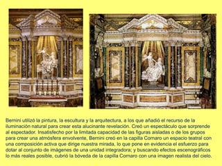 Bernini utilizó la pintura, la escultura y la arquitectura, a los que añadió el recurso de la
iluminación natural para crear esta alucinante revelación. Creó un espectáculo que sorprende
al espectador. Insatisfecho por la limitada capacidad de las figuras aisladas o de los grupos
para crear una atmósfera envolvente, Bernini creó en la capilla Cornaro un espacio teatral con
una composición activa que dirige nuestra mirada, lo que pone en evidencia el esfuerzo para
dotar al conjunto de imágenes de una unidad integradora; y buscando efectos escenográficos
lo más reales posible, cubrió la bóveda de la capilla Cornaro con una imagen realista del cielo.
 