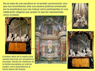 No se trata de una escultura en el sentido convencional, sino
que nos encontramos ante una escena pictórica enmarcada
por la arquitectura que nos incluye como participantes en una
celebración religiosa que quizás no sea tan representada
como revelada.
A ambos lados de la capilla sitúa
sendos balcones con arquitectura
simulada, donde los miembros de
la familia esculpidos en mármol
asisten como espectadores al
hecho teatral del éxtasis.
 