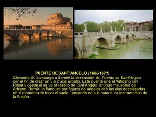 PUENTE DE SANT’ANGELO (1668-1671)
Clemente IX le encarga a Bernini la decoración del Puente de Sant’Angelo
con el fin de crear un vía crucis urbano. Este puente une el Vaticano con
Roma y desde él se ve el castillo de Sant’Angelo, antiguo mausoleo de
Adriano. Bernini lo flanquea por figuras de ángeles con las alas desplegadas
en el momento de tocar el suelo, portando en sus manos los instrumentos de
la Pasión.
 