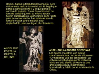 Bernini diseña la totalidad del conjunto, pero
únicamente realiza dos estatuas: el ángel que
porta la cartela del INRI y el que porta la
corona de espinas. Estas dos obras son de
tan alta calidad que en su misma época
fueron trasladadas a Sant’Andrea delle Fratte
para su conservación. Las estatuas son de
tamaño mayor que el natural, casi
duplicándolo, pero no llegan al colosalismo.
ÁNGEL CON LA CORONA DE ESPINAS
Las figuras muestran una actitud
claramente frontal, torciendo el torso en
¾ y haciendo uso del contraposto. La
cabeza se halla ligeramente inclinada
hacia un lado siendo el rostro de una
gran expresividad, mostrándose
horrorizado y dolido por el sufrimiento de
Cristo.
ÁNGEL QUE
PORTA LA
CARTELA
DEL INRI
 