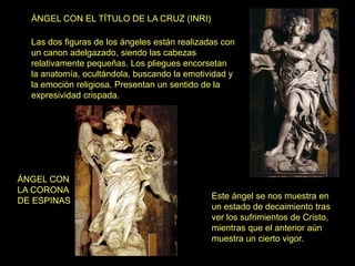 ÁNGEL CON EL TÍTULO DE LA CRUZ (INRI)
Las dos figuras de los ángeles están realizadas con
un canon adelgazado, siendo las cabezas
relativamente pequeñas. Los pliegues encorsetan
la anatomía, ocultándola, buscando la emotividad y
la emoción religiosa. Presentan un sentido de la
expresividad crispada.
Este ángel se nos muestra en
un estado de decaimiento tras
ver los sufrimientos de Cristo,
mientras que el anterior aún
muestra un cierto vigor.
ÁNGEL CON
LA CORONA
DE ESPINAS
 