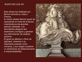 BUSTO DE LUIS XIV
Este retrato fue realizado por
Bernini durante su visita a
Francia.
En estos retratos Bernini gusta de
representar la moda de la época,
mostrándonos las grandes
pelucas utilizadas. Los
abundantes pliegues dan
dinamismo a la figura y generan
una difuminación de carácter
pictórico.
El gesto es altanero y lleno de
dignidad, inherente a su
importante posición como
monarca, y sus rasgos muestran
un sentimiento de distanciamiento
e imperturbabilidad.
 