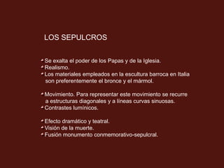 LOS SEPULCROS
Se exalta el poder de los Papas y de la Iglesia.
Realismo.
Los materiales empleados en la escultura barroca en Italia
son preferentemente el bronce y el mármol.
Movimiento. Para representar este movimiento se recurre
a estructuras diagonales y a líneas curvas sinuosas.
Contrastes lumínicos.
Efecto dramático y teatral.
Visión de la muerte.
Fusión monumento conmemorativo-sepulcral.
 