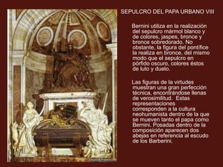 SEPULCRO DEL PAPA URBANO VIII
1628-1647
Bernini utiliza en la realización
del sepulcro mármol blanco y
de colores, jaspes, bronce y
bronce sobredorado. No
obstante, la figura del pontífice
la realiza en bronce, del mismo
modo que el sepulcro en
pórfido oscuro, colores éstos
de luto y duelo.
Las figuras de la virtudes
muestran una gran perfección
técnica, encontrándose llenas
de verosimilitud. Estas
representaciones
corresponden a la cultura
neohumanista dentro de la que
se mueven tanto el papa como
Bernini. Posadas dentro de la
composición aparecen dos
abejas en referencia al escudo
de los Barberini.
 