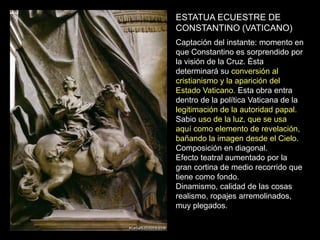 ESTATUA ECUESTRE DE
CONSTANTINO (VATICANO)
Captación del instante: momento en
que Constantino es sorprendido por
la visión de la Cruz. Ésta
determinará su conversión al
cristianismo y la aparición del
Estado Vaticano. Esta obra entra
dentro de la política Vaticana de la
legitimación de la autoridad papal.
Sabio uso de la luz, que se usa
aquí como elemento de revelación,
bañando la imagen desde el Cielo.
Composición en diagonal.
Efecto teatral aumentado por la
gran cortina de medio recorrido que
tiene como fondo.
Dinamismo, calidad de las cosas
realismo, ropajes arremolinados,
muy plegados.
 