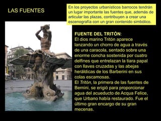 LAS FUENTES
FUENTE DEL TRITÓN:
El dios marino Tritón aparece
lanzando un chorro de agua a través
de una caracola, sentado sobre una
enorme concha sostenida por cuatro
delfines que entrelazan la tiara papal
con llaves cruzadas y las abejas
heráldicas de los Barberini en sus
colas escamosas.
El Tritón, la primera de las fuentes de
Bernini, se erigió para proporcionar
agua del acueducto de Acqua Felice,
que Urbano había restaurado. Fue el
último gran encargo de su gran
mecenas.
En los proyectos urbanísticos barrocos tendrán
un lugar importante las fuentes que, además de
articular las plazas, contribuyen a crear una
escenografía con un gran contenido simbólico.
 
