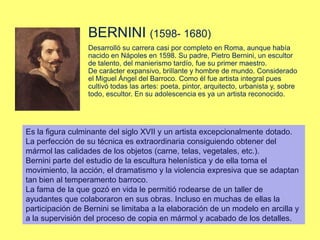 BERNINI (1598- 1680)
Desarrolló su carrera casi por completo en Roma, aunque había
nacido en Nápoles en 1598. Su padre, Pietro Bernini, un escultor
de talento, del manierismo tardío, fue su primer maestro.
De carácter expansivo, brillante y hombre de mundo. Considerado
el Miguel Ángel del Barroco. Como él fue artista integral pues
cultivó todas las artes: poeta, pintor, arquitecto, urbanista y, sobre
todo, escultor. En su adolescencia es ya un artista reconocido.
Es la figura culminante del siglo XVII y un artista excepcionalmente dotado.
La perfección de su técnica es extraordinaria consiguiendo obtener del
mármol las calidades de los objetos (carne, telas, vegetales, etc.).
Bernini parte del estudio de la escultura helenística y de ella toma el
movimiento, la acción, el dramatismo y la violencia expresiva que se adaptan
tan bien al temperamento barroco.
La fama de la que gozó en vida le permitió rodearse de un taller de
ayudantes que colaboraron en sus obras. Incluso en muchas de ellas la
participación de Bernini se limitaba a la elaboración de un modelo en arcilla y
a la supervisión del proceso de copia en mármol y acabado de los detalles.
 
