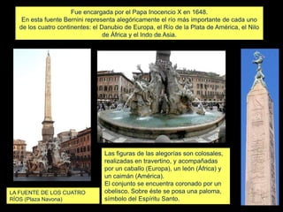 Fue encargada por el Papa Inocencio X en 1648.
En esta fuente Bernini representa alegóricamente el río más importante de cada uno
de los cuatro continentes: el Danubio de Europa, el Río de la Plata de América, el Nilo
de África y el Indo de Asia.
LA FUENTE DE LOS CUATRO
RÍOS (Plaza Navona)
Las figuras de las alegorías son colosales,
realizadas en travertino, y acompañadas
por un caballo (Europa), un león (África) y
un caimán (América).
El conjunto se encuentra coronado por un
obelisco. Sobre éste se posa una paloma,
símbolo del Espíritu Santo.
 