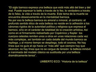 “El siglo barroco expresa una belleza que está más allá del bien y del
mal. Puede expresar lo bello a través de lo feo, lo verdadero a través
de lo falso, la vida a través de la muerte. Este tema de la muerte se
encuentra obsesivamente en la mentalidad barroca.
No por eso la belleza barroca es amoral o inmoral, al contrario: el
profundo sentido ético de esta belleza no reside en la adhesión a los
cánones rígidos de la autoridad política y religiosa que expresa el
barroco, sino en el carácter de totalidad de la creación artística. Así
como en el firmamento rediseñado por Copérnico y Kepler los
cuerpos celestes remiten unos a otros en unas relaciones cada vez
más complejas, así también en cada detalle del mundo barroco se
repliega, y al mismo tiempo se despliega, todo el cosmos. No hay
línea que no guíe al ojo hacia un “más allá” que siempre hay que
alcanzar, no hay línea que no se cargue de tensión: la belleza inmóvil
e inanimada del modelo clásico es sustituida por una belleza
dramáticamente tensa”.
UMBERTO ECO: “Historia de la belleza”
 