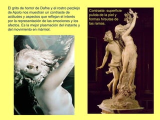 El grito de horror de Dafne y el rostro perplejo
de Apolo nos muestran un contraste de
actitudes y aspectos que reflejan el interés
por la representación de las emociones y los
afectos. Es la mejor plasmación del instante y
del movimiento en mármol.
Contraste: superficie
pulida de la piel y
formas hirsutas de
las ramas.
 