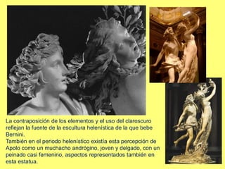 La contraposición de los elementos y el uso del claroscuro
reflejan la fuente de la escultura helenística de la que bebe
Bernini.
También en el periodo helenístico existía esta percepción de
Apolo como un muchacho andrógino, joven y delgado, con un
peinado casi femenino, aspectos representados también en
esta estatua.
 