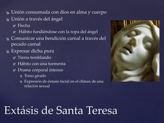  Unión consumada con dios en alma y cuerpo 
 Unión a través del ángel 
 Flecha 
 Hábito fundiéndose con la ropa del ángel 
 Comunicar una bendición carnal a través del 
pecado carnal 
 Expresar dicha pura 
 Tierra temblando 
 Hábito con una tormenta 
 Drama corporal intenso 
 Torso girado 
 Expresión de éxtasis facial en el clímax de una 
relación sexual 
Extásis de Santa Teresa 
 