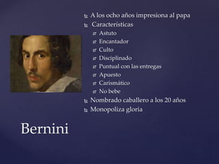  A los ocho años impresiona al papa 
 Características 
 Astuto 
 Encantador 
 Culto 
 Disciplinado 
 Puntual con las entregas 
 Apuesto 
 Carismático 
 No bebe 
 Nombrado caballero a los 20 años 
 Monopoliza gloria 
Bernini 
 