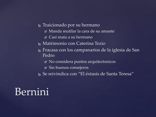  Traicionado por su hermano 
 Manda mutilar la cara de su amante 
 Casi mata a su hermano 
 Matrimonio con Caterina Tezio 
 Fracasa con los campanarios de la iglesia de San 
Pedro 
 No considera puntos arquitectonicos 
 Sin buenos consejeros 
 Se reivindica con “El éxtasis de Santa Teresa” 
Bernini 
 