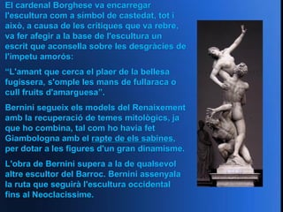 El cardenal Borghese va encarregar
l'escultura com a símbol de castedat, tot i
això, a causa de les crítiques que va rebre,
va fer afegir a la base de l'escultura un
escrit que aconsella sobre les desgràcies de
l'ímpetu amorós:
“L'amant que cerca el plaer de la bellesa
fugissera, s'omple les mans de fullaraca o
cull fruits d'amarguesa”.
Bernini segueix els models del Renaixement
amb la recuperació de temes mitològics, ja
que ho combina, tal com ho havia fet
Giambologna amb el rapte de els sabines,
per dotar a les figures d'un gran dinamisme.
L'obra de Bernini supera a la de qualsevol
altre escultor del Barroc. Bernini assenyala
la ruta que seguirà l'escultura occidental
fins al Neoclacissime.
 