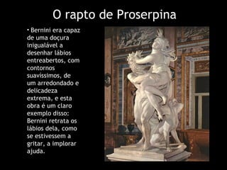 O rapto de Proserpina Bernini era capaz de uma doçura inigualável a desenhar lábios entreabertos, com contornos suavíssimos, de um arredondado e delicadeza extrema, e esta obra é um claro exemplo disso: Bernini retrata os lábios dela, como se estivessem a gritar, a implorar ajuda.  