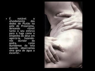 É notável o afundamento dos dedos de Plutão na pele de Proserpina, deixando visível tanto o seu esforço para a fuga como o empenho do deus em agarrá-la, fazendo-nos duvidar da pedra, como duvidamos da tela quando observamos uma gota de água a escorrer.  