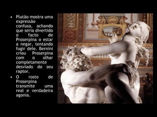 Plutão mostra uma expressão confusa, achando que seria divertido o facto de Proserpina o estar a negar, tentando fugir dele. Bernini criou Proserpina com o olhar completamente desviado do seu raptor.  O rosto de Proserpina transmite uma real e verdadeira agonia.  