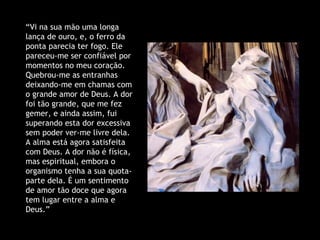 “ Vi na sua mão uma longa lança de ouro, e, o ferro da ponta parecia ter fogo. Ele pareceu-me ser confiável por momentos no meu coração. Quebrou-me as entranhas deixando-me em chamas com o grande amor de Deus. A dor foi tão grande, que me fez gemer, e ainda assim, fui superando esta dor excessiva sem poder ver-me livre dela. A alma está agora satisfeita com Deus. A dor não é física, mas espiritual, embora o organismo tenha a sua quota-parte dela. É um sentimento de amor tão doce que agora tem lugar entre a alma e Deus.” 