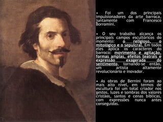 Foi um dos principais impulsionadores da arte barroca, juntamente com Francesco Borromini. O seu trabalho alcança os principais campos escultóricos do momento:  o religioso, o mitológico e o sepulcral.  Em todos eles aplica os caracteres do barroco:  movimento e agitação, formas amplas, efeitos teatrais e expressão exagerada do sentimento , tornando-se então, um artista altamente revolucionário e inovador. As obras de Bernini foram ao mais alto nível, em termos de escultura foi um total criador nos gestos, luzes e sombras dos valores cristãos, santos e cenas bíblicas, com expressões nunca antes conseguidas. 