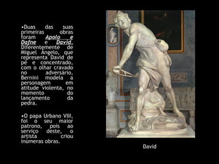 Duas das suas primeiras obras foram  Apolo e Dafne  e  David.  Diferentemente de Miguel Ângelo, que representa David de pé e concentrado, com o olhar cravado no adversário, Bernini modela a personagem em atitude violenta, no momento do lançamento da pedra.  O papa Urbano VIII, foi o seu maior patrono, pois ao serviço deste, o artista criou inúmeras obras. David 