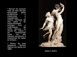 Bernini foi durante mais de dois séculos desprezado pelos académicos e classicistas e considerado o melhor exemplo do mau gosto e da monstruosidade artística. Com a reabilitação do estilo barroco no século XX, voltou a ser reconhecido como um dos maiores escultores e arquitectos de todos os tempos. Vítima de uma apoplexia, Bernini morreu em Roma em 1680 Apolo e Dafne 