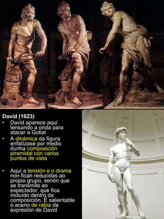 David (1623)   David aparece aquí tensando a onda para atacar a Goliat A  dinámica  da figura enfatízase por medio dunha  composición piramidal con varios puntos de vista Aquí a  tensión e o drama  non fican reducidas ao propio grupo, senón que se transmite ao espectador, que fica incluído dentro da composición. É salientable o aceno  de rabia  da expresión de David 