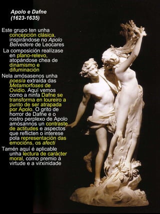 Apolo e Dafne  (1623-1635) Este grupo ten unha  concepción clásica , inspirándose no  Apolo Belvedere  de Leocares La composición realízase en  plano-relevo,  atopándose chea de  dinamismo e difuminación Nela amósasenos unha  poesía  extraída das  Metamorfoses  de Ovidio . Aquí vemos como a ninfa  Dafne se transforma en loureiro a punto de ser atrapada por Apolo . O grito de horror de Dafne e o rostro perplexo de Apolo amósannos un  contraste de actitudes  e aspectos que reflicten o interese pola  representación das emocións, os  afecti Tamén aquí é aplicable unha  lectura de carácter moral , como premio á virtude e a virxinidade 