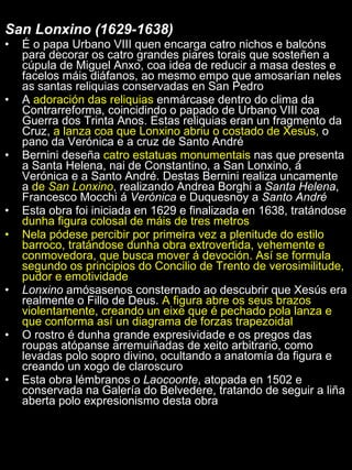 San Lonxino (1629-1638)  É o papa Urbano VIII quen encarga catro nichos e balcóns para decorar os catro grandes piares torais que sosteñen a cúpula de Miguel Anxo, coa idea de reducir a masa destes e facelos máis diáfanos, ao mesmo empo que amosarían neles as santas reliquias conservadas en San Pedro A  adoración das reliquias  enmárcase dentro do clima da Contrarreforma, coincidindo o papado de Urbano VIII coa Guerra dos Trinta Anos. Estas reliquias eran un fragmento da Cruz,  a lanza coa que Lonxino abriu o costado de Xesús,  o pano da Verónica e a cruz de Santo André Bernini deseña  catro estatuas monumentais  nas que presenta a Santa Helena, nai de Constantino, a San Lonxino, á Verónica e a Santo André. Destas Bernini realiza uncamente a  de  San Lonxino , realizando Andrea Borghi a  Santa Helena , Francesco Mocchi á  Verónica  e Duquesnoy a  Santo André Esta obra foi iniciada en 1629 e finalizada en 1638, tratándose  dunha figura colosal de máis de tres metros Nela pódese percibir por primeira vez a plenitude do estilo barroco, tratándose dunha obra extrovertida, vehemente e conmovedora, que busca mover á devoción. Así se formula segundo os principios do Concilio de Trento de verosimilitude, pudor e emotividade Lonxino  amósasenos consternado ao descubrir que Xesús era realmente o Fillo de Deus.  A figura abre os seus brazos violentamente, creando un eixe que é pechado pola lanza e que conforma así un diagrama de forzas trapezoidal O rostro é dunha grande expresividade e os pregos das roupas atópanse arremuiñadas de xeito arbitrario, como levadas polo sopro divino, ocultando a anatomía da figura e creando un xogo de claroscuro Esta obra lémbranos o  Laocoonte , atopada en 1502 e conservada na Galería do Belvedere, tratando de seguir a liña aberta polo expresionismo desta obra 