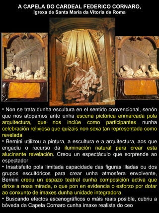 A CAPELA DO CARDEAL FEDERICO CORNARO,  Igrexa de Santa María da Vitoria de Roma Non se trata dunha escultura en el sentido convencional, senón que nos atopamos ante unha  escena pictórica enmarcada pola arquitectura, que nos inclúe como participantes  nunha  celebración relixiosa que quizais non sexa tan representada como revelada Bernini utilizou a pintura, a escultura e a arquitectura, aos que engadiu o recurso da  iluminación natural para crear esta alucinante revelación . Creou un espectáculo que sorprende ao espectador Insatisfeito pola limitada capacidade das figuras illadas ou dos grupos escultóricos para crear unha atmosfera envolvente, Bernini  creou un espazo teatral cunha composición activa que dirixe a nosa mirada, o que pon en evidencia o esforzo por dotar ao conxunto de imaxes dunha unidade integradora Buscando efectos escenográficos o máis reais posible, cubriu a bóveda da Capela Cornaro cunha imaxe realista do ceo 