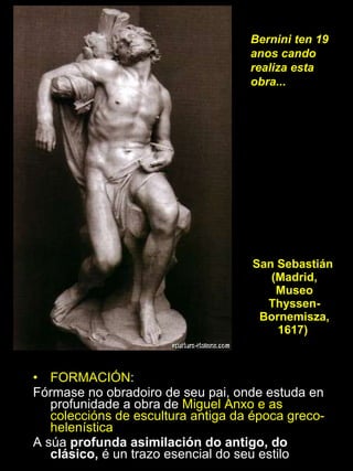 FORMACIÓN :  Fórmase no obradoiro de seu pai, onde estuda en profunidade a obra de  Miguel Anxo e as coleccións de escultura antiga da época greco-helenística A súa  profunda asimilación do antigo, do clásico,  é un trazo esencial do seu estilo San Sebastián  (Madrid, Museo Thyssen-Bornemisza, 1617)  Bernini ten 19 anos cando realiza esta obra... 