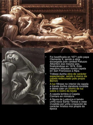 Foi beatificada en 1671 polo papa Clemente X, sendo a obra encargada polo cardeal Paluzzo Albertoni ese mesmo ano, finalizándose en 1674. Este sepulcro atópase nunha capela en  San Francesco a Ripa . Trátase dunha  obra de carácter espectacular, sendo o marco da capela redecorado polo propio Bernini A luz  fíltrase no interior da capela a través dunha claraboia invisible e deixa caer un  chorro de luz sobre o rostro da beata A capela lembra á Capela Cornaro en miniatura A figura de Ludovica é tamén unha nova Santa Teresa e vese invadida por unha  crispación  de carácter místico moi propia da época 