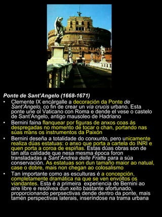 Ponte de Sant’Angelo (1668-1671) Clemente IX encárgalle a  decoración da Ponte  de Sant’Angelo,  co fin de crear un  vía crucis  urbano. Esta ponte une ol Vaticano con Roma e dende el vese o castelo de Sant’Angelo, antigo mausoleo de Hadriano Bernini faina  flanquear por figuras de anxos coas ás despregadas no momento de tocar o chan, portando nas súas mans os instrumentos da Paixón Bernini deseña a totalidade do conxunto, pero u nicamente realiza dúas estatuas: o anxo que porta a cartela do INRI e quen porta a coroa de espiñas.  Estas dúas obras son de tan alta calidade que nesa mesma época foron transladadas a  Sant’Andrea delle Fratte  para a súa conservación.  As estatuas son dun tamaño maior ao natual, case o dobre, mais non chegan ao colosalismo Tan importante como as esculturas é  a concepción, completamente dramática na que se ven envoltos os viandantes.  Esta é a primeira  experiencia de Bernini ao aire libre e resólvea dun xeito bastante afortunado, proporcionando perpsectivas dende dentro da ponte, mais tamén perspectivas laterais, inseríndose na trama urbana 