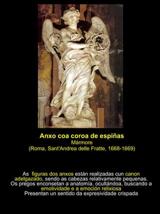 Anxo coa coroa de espiñas Mármore (Roma, Sant'Andrea delle Fratte, 1668-1669) As  figuras dos anxos  están realizadas cun  canon adelgazado , sendo as cabezas relativamente pequenas. Os pregos enconsetan a anatomía, ocultándoa, buscando a  emotividade e a emoción relixiosa Presentan un sentido da expresividade crispada 