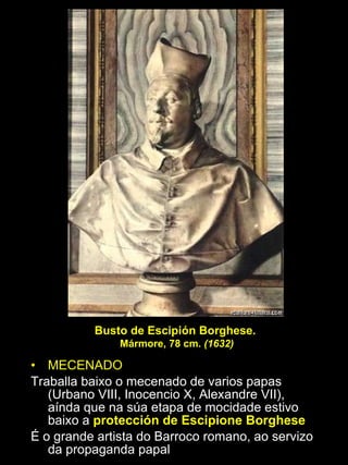 MECENADO Traballa baixo o mecenado de varios papas (Urbano VIII, Inocencio X, Alexandre VII), aínda que na súa etapa de mocidade estivo baixo a  protección de Escipione Borghese É o grande artista do Barroco romano, ao servizo da propaganda papal Busto de Escipión Borghese.  Mármore, 78 cm.  (1632) 