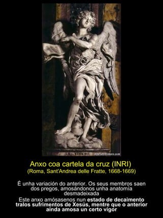 Anxo coa cartela da cruz (INRI)  (Roma, Sant'Andrea delle Fratte, 1668-1669) É unha variación do anterior. Os seus membros saen dos pregos, amosándonos unha anatomía desmadeixada Este anxo amósasenos nun  estado de decaimento tralos sufrimentos de Xesús, mentre que o anterior aínda amosa un certo vigor 