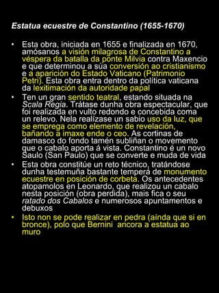 Estatua ecuestre de Constantino (1655-1670) Esta obra, iniciada en 1655 e finalizada en 1670, amósanos  a visión milagrosa de Constantino a véspera da batalla da ponte Milvia  contra Maxencio e que determinou a súa  conversión ao cristianismo  e  a aparición do Estado Vaticano (Patrimonio Petri).  Esta obra entra dentro da política vaticana da  lexitimación da autoridade papal Ten un gran  sentido teatral , estando situada na  Scala Regia . Trátase dunha obra espectacular, que foi realizada en vulto redondo e concebida coma un relevo. Nela realízase un sabio  uso da luz, que se emprega como elemento de revelación, bañando a imaxe ende o ceo.  As cortinas de damasco do fondo tamén subliñan o movemento que o cabalo aporta á vista. Constantino é un novo Saulo (San Paulo) que se converte e muda de vida Esta obra constitúe un reto técnico, tratándose dunha testemuña bastante temperá de  monumento ecuestre en posición de corbeta.  Os antecedentes atopamolos en Leonardo, que realizou un cabalo nesta posición (obra perdida), mais fica o seu  ratado dos Cabalos  e numerosos apuntamentos e debuxos Isto non se pode realizar en pedra (aínda que si en bronce), polo que Bernini  ancora a estatua ao muro 