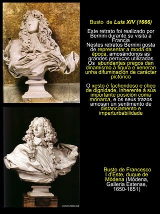 Busto de Francesco I d'Este, duque de Módena  (Módena, Galleria Estense, 1650-1651) Busto  de  Luis XIV (1666) Este retrato foi realizado por Bernini durante su visita a Francia Nestes retratos Bernini gosta de  representar a moda da época , amosándonos as grandes perrucas utilizadas Os  abundantes pregos dan dinamismo á figura e xeneran unha difuminación de carácter pictórico O  xesto é fachendoso e cheo de dignidade, inherente á súa importante posición coma monarca , e os seus trazos amosan un sentimento de  distanciamento e imperturbabilidade 