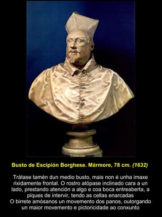 Busto de Escipión Borghese. Mármore, 78 cm.  (1632)   Trátase tamén dun medio busto, mais non é unha imaxe rixidamente frontal. O rostro atópase inclinado cara a un lado, prestando atención a algo e coa boca entreaberta, a piques de intervir, tendo as cellas enarcadas O birrete amósanos un movemento dos panos, outorgando un maior movemento e pictoricidade ao conxunto 