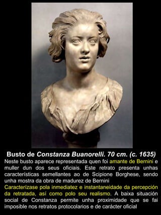 Busto de  Constanza Buanorelli. 70 cm. (c. 1635) Neste busto aparece representada quen foi  amante de Bernini  e muller dun dos seus oficiais. Este retrato presenta unhas características semellantes ao de Scipione Borghese, sendo unha mostra da obra de madurez de Bernini Caracterízase pola inmediatez e instantaneidade da percepción da retratada, así como polo seu realismo . A baixa situación social de Constanza permite unha proximidade que se fai imposible nos retratos protocolarios e de carácter oficial 