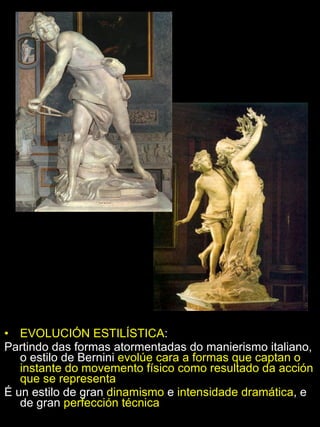 EVOLUCIÓN ESTILÍSTICA :  Partindo das formas atormentadas do manierismo italiano, o estilo de Bernini  evolúe cara a formas que captan o instante do movemento físico como resultado da acción que se representa É un estilo de gran  dinamismo  e  intensidade dramática , e de gran  perfección técnica 