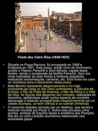 Fonte dos Catro Ríos (1648-1651) Situada na Praza Navona, foi encargada en 1648 e finalizada en 1651. Esta praza, antigo circo de Domiciano, acollía o  Palacio Pamphili  e  Sant’Agnese , capela desta familia, sendo o escaparate da familia Pamphili. Aquí era onde realizaban as súas festas e festexos populares, realizando nautomaquias, carreiras, etc.  Esta fonte era case un mobiliario para a decoración desta praza Nela Bernini  representa alegoricamente o río máis importante de cada un dos catro continentes: o Danubio de Europa, o Río da Prata de América, o Nilo de África e o Indo de Asia. As figuras das alegorías son colosais,  realizadas en travertino, apoiándose estas nunha especie de montaña aburacada e estando  acompañadas respectivamente por un cabalo (Europa), un león (África) e un caimán (América )  O conxunto atópase coroado por un obelisco, que recrea a tradición iniciada por Paulo V. Sobre este póusase unha pomba, símbolo do Espírito Santo e emblema dos Pamphili. Isto ten un certo carácter ecuménico relacionado coa autoridade papal 