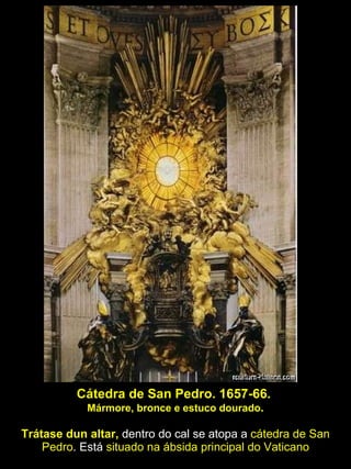 Cátedra de San Pedro. 1657-66.  Mármore, bronce e estuco dourado . Trátase dun altar,  dentro do cal se atopa a  cátedra de San Pedro . Está  situado na ábsida principal do Vaticano 