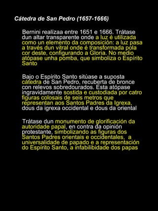 Cátedra de San Pedro (1657-1666) Bernini realízaa entre 1651 e 1666. Trátase dun altar transparente onde  a luz é utilizada como un elemento da composición: a luz pasa a través dun vitral onde é transformada pola cor deste, configurando a Gloria. No medio atópase unha pomba, que simboliza o Espírito Santo Bajo o Espírito Santo sitúase a suposta  cátedra  de San Pedro, recuberta de bronce con relevos sobredourados. Esta atópase ingravidamente  sostida e custodiada por catro figuras colosais de seis metros que representan aos Santos Padres da Igrexa,  dous da igrexa occidental e dous da oriental Trátase dun  monumento de glorificación da autoridade papal , en contra da opinión protestante,  simbolizando as figuras dos Santos Padres orientais e occidentales,  a universalidade de papado e a representación do Espírito Santo, a infabilibidade dos papas 