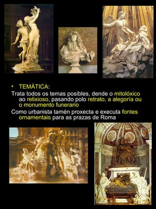 TEMÁTICA :  Trata todos os temas posibles, dende o  mitolóxico  ao  relixioso , pasando polo  retrato, a alegoría ou o monumento funerario Como urbanista tamén proxecta e executa  fontes ornamentais  para as prazas de Roma 