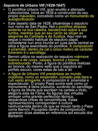 Sepulcro de Urbano VIII (1628-1647) O pontífice Urbano VIII, gran erudito e afamado coleccionista, inicia en 1639 a construción do seu propio  mausoleo , concebido como un  monumento de autoglorificación Este deseño data de 1628, situándose o sepulcro nun nicho de San Pedro. Nel  o pontífice atópase sedente na súa cátedra, bendecindo sobre a súa tumba, mentres que ao seu carón se sitúan as alegorías da Caridade e da Xustiza . Aquí non se segue o modelo habitual de sepulcro papal, consistente nun arco triunfal en cuxa parte central se sitúa a figura axeonllada do pontífice.  A composición é piramidal, dentro da cal o único motivo de carácter funerario é o sarcófago Bernini utiliza na realización do sepulcro  mármore branco e de cores, xaspes, bronce y bronce sobredourado . Porén, a figura do pontífice realízaa en bronce, do mesmo xeito que o sepulcro en pórfido escuro, cores estas de luto e dó A figura de Urbano VIII preséntase ao mundo orgullosa, como un emperador, coroado pola tiara e cun xesto arrogante . A composición é  piramidal e espectacular. O propio Papa suxire este como un monumento á fama póstuma, xurdindo do sarcófago a figura da Morte que escriben na cartela o título, alegoría esta da Fama. As figuras das virtudes amosan unha grande perfección técnica, atopándose cheas de verosimilitude. Estas representacións corresponden á cultura neohumanista dentro da que se moven tanto o Papa coma Bernini. Pousadas dentro da composición aparecen dúas abellas en referencia aol escudo dos Barberini  