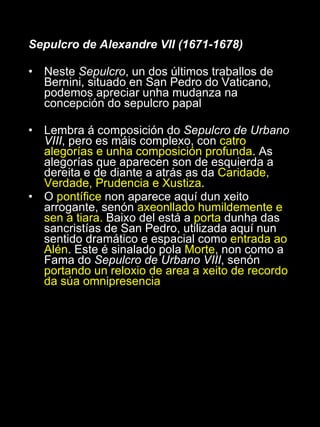 Sepulcro de Alexandre VII (1671-1678) Neste  Sepulcro , un dos últimos traballos de Bernini, situado en San Pedro do Vaticano, podemos apreciar unha mudanza na concepción do sepulcro papal Lembra á composición do  Sepulcro de Urbano VIII , pero es máis complexo, con  catro alegorías e unha composición profunda . As alegorías que aparecen son de esquierda a dereita e de diante a atrás as da  Caridade, Verdade, Prudencia e Xustiza . O  pontífice  non aparece aquí dun xeito arrogante, senón  axeonllado humildemente e sen a tiara.  Baixo del está a  porta  dunha das sancristías de San Pedro, utilizada aquí nun sentido dramático e espacial como  entrada ao Alén . Este é sinalado pola  Morte , non como a Fama do  Sepulcro de Urbano VIII , senón  portando un reloxio de area a xeito de recordo da súa omnipresencia 