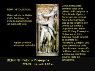 Venus sentía unos
TEMA MITOLÓGICO:                         enormes celos de la
                                         belleza de Proserpina, la
Metamorfosis de Ovidio.                  única hija de Júpiter y
Visión frontal que no                    Ceres; por eso incitó al
limita la multiplicidad de               Amor a herir a Plutón,
los puntos de vista.                     dios de los Infiernos, con
                                         uno de sus dardos y
                                         propiciar el encuentro
                                         entre Plutón y Proserpina.
                                         El dios, en su única
                                         subida al mundo terrenal,
                                         se enamoró de
      Ropajes y cabellos                 Proserpina y la raptó. Los
      ampulosos, quebrados.              gritos aterradores de la
                                         diosa llamaron la atención
                                         de Ceres, Venus, Minerva
                                         y Diana que intentaron
                                         evitar el rapto sin
BERNINI: Plutón y Proserpina             conseguirlo.
              1621-22. mármol. 2,95 m.
 